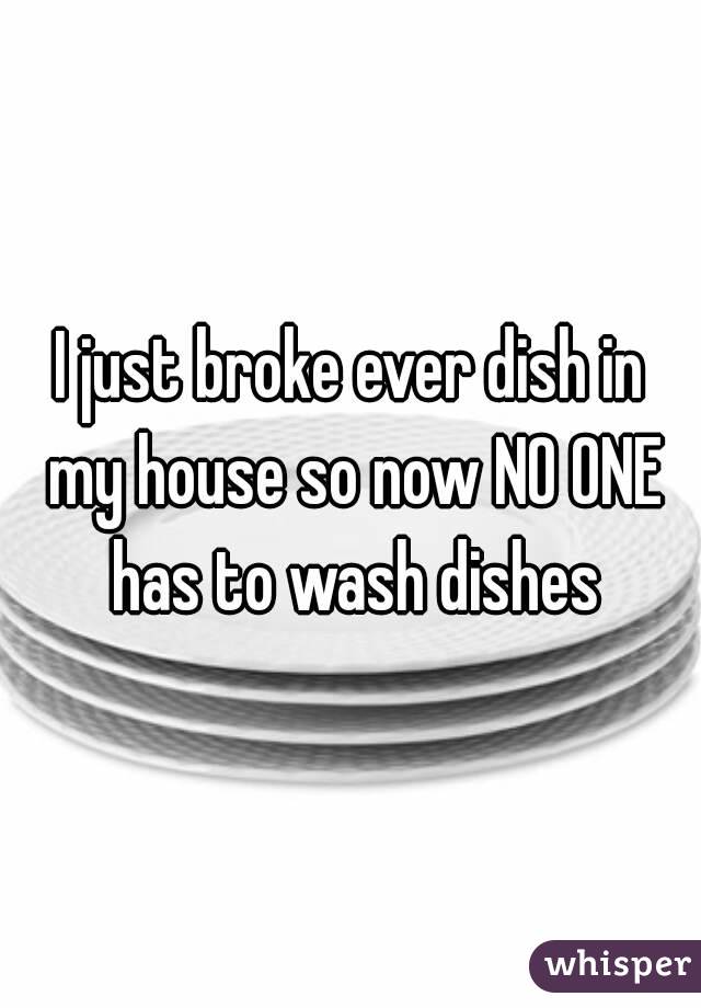 I just broke ever dish in my house so now NO ONE has to wash dishes