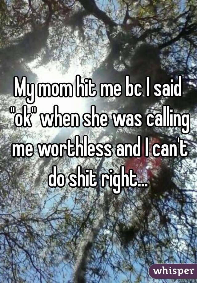 My mom hit me bc I said "ok" when she was calling me worthless and I can't do shit right... 