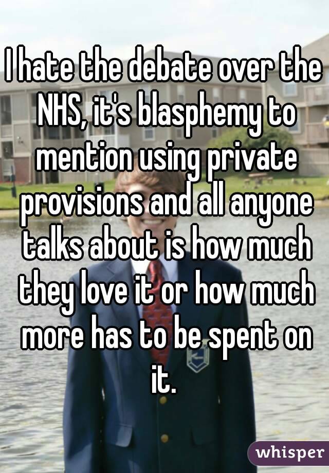 I hate the debate over the NHS, it's blasphemy to mention using private provisions and all anyone talks about is how much they love it or how much more has to be spent on it. 