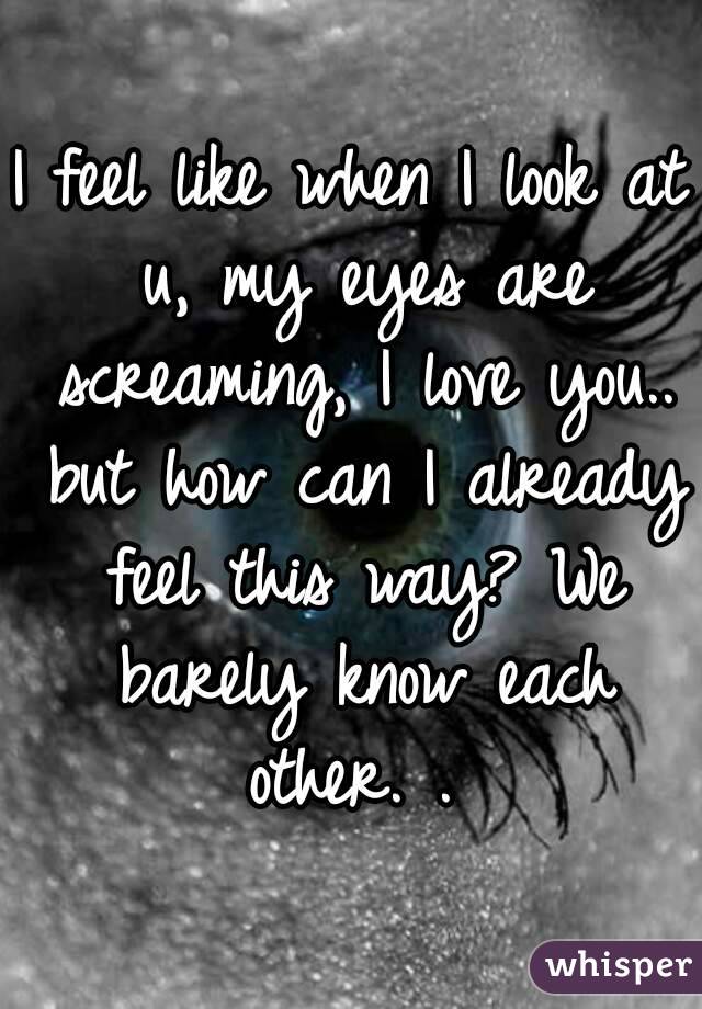 I feel like when I look at u, my eyes are screaming, I love you.. but how can I already feel this way? We barely know each other. . 