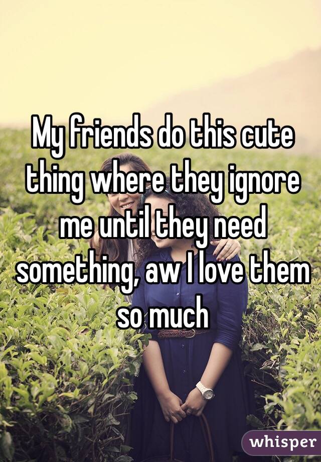 My friends do this cute thing where they ignore me until they need something, aw I love them so much 
