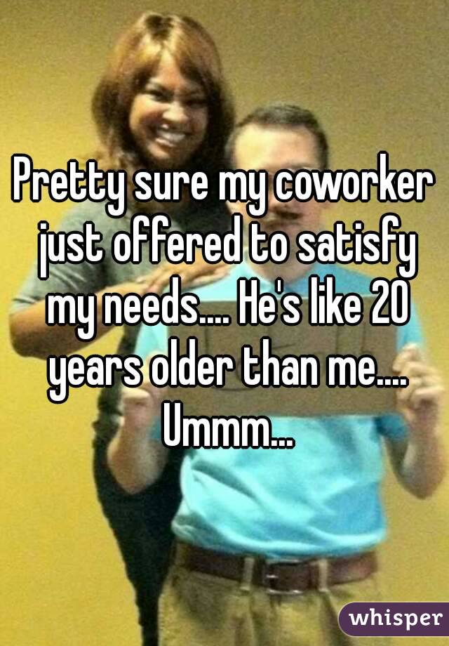 Pretty sure my coworker just offered to satisfy my needs.... He's like 20 years older than me.... Ummm...