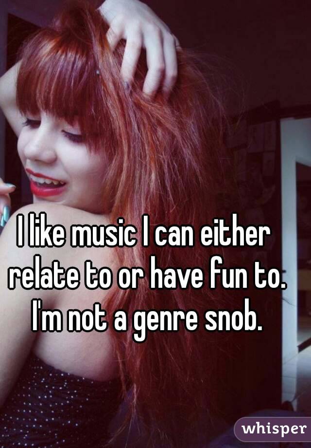 I like music I can either relate to or have fun to. I'm not a genre snob.