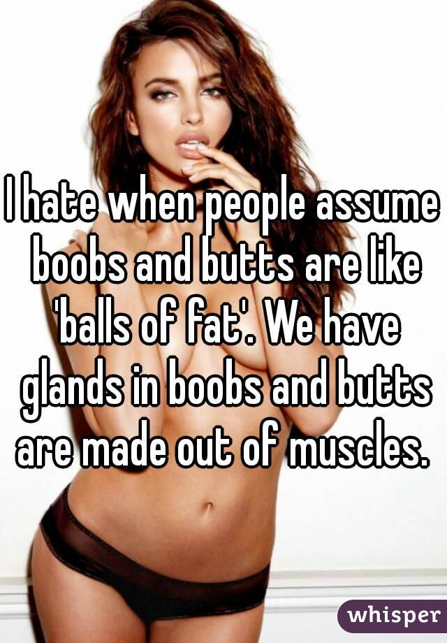 I hate when people assume boobs and butts are like 'balls of fat'. We have glands in boobs and butts are made out of muscles. 