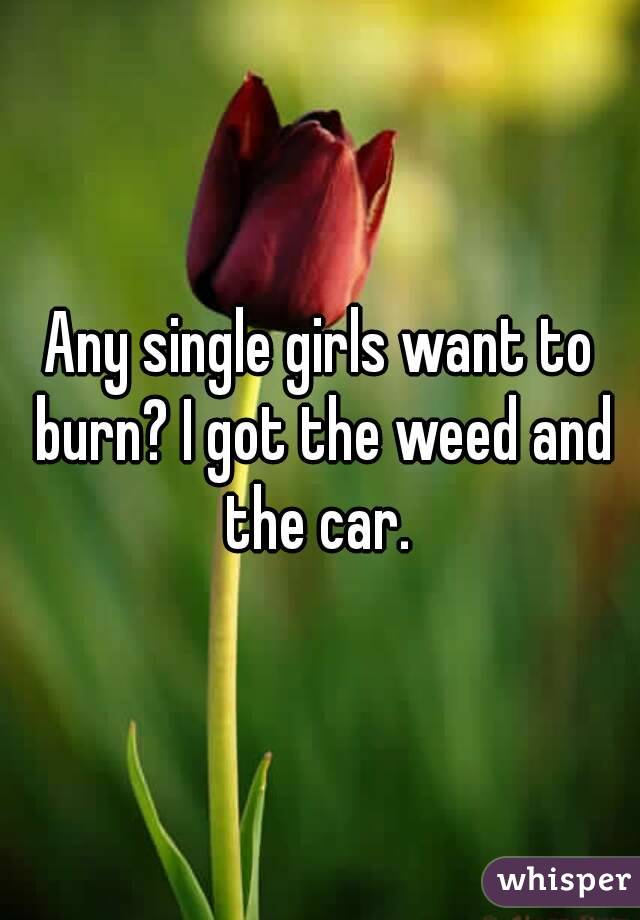 Any single girls want to burn? I got the weed and the car. 