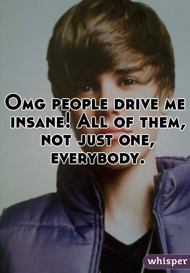 Omg people drive me insane! All of them, not just one, everybody.