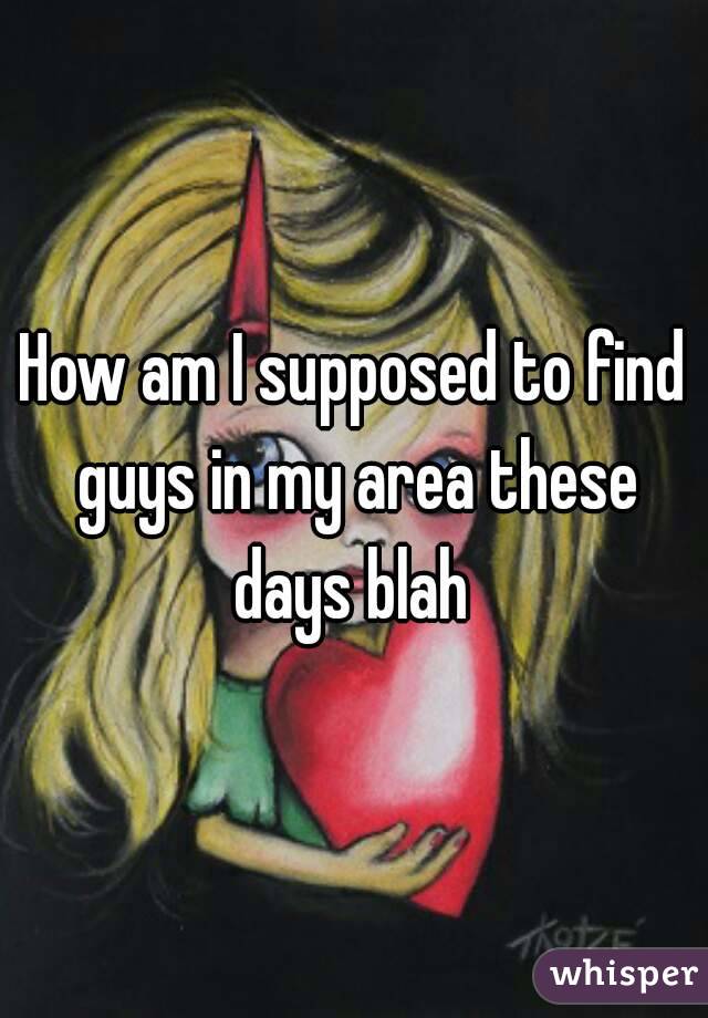 How am I supposed to find guys in my area these days blah 