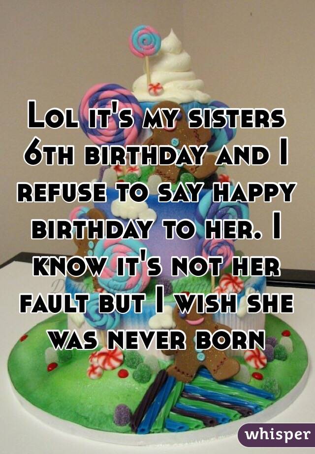 Lol it's my sisters 6th birthday and I refuse to say happy birthday to her. I know it's not her fault but I wish she was never born