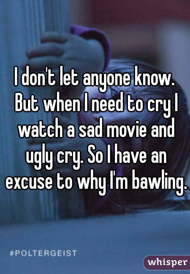 I don't let anyone know. But when I need to cry I watch a sad movie and ugly cry. So I have an excuse to why I'm bawling.