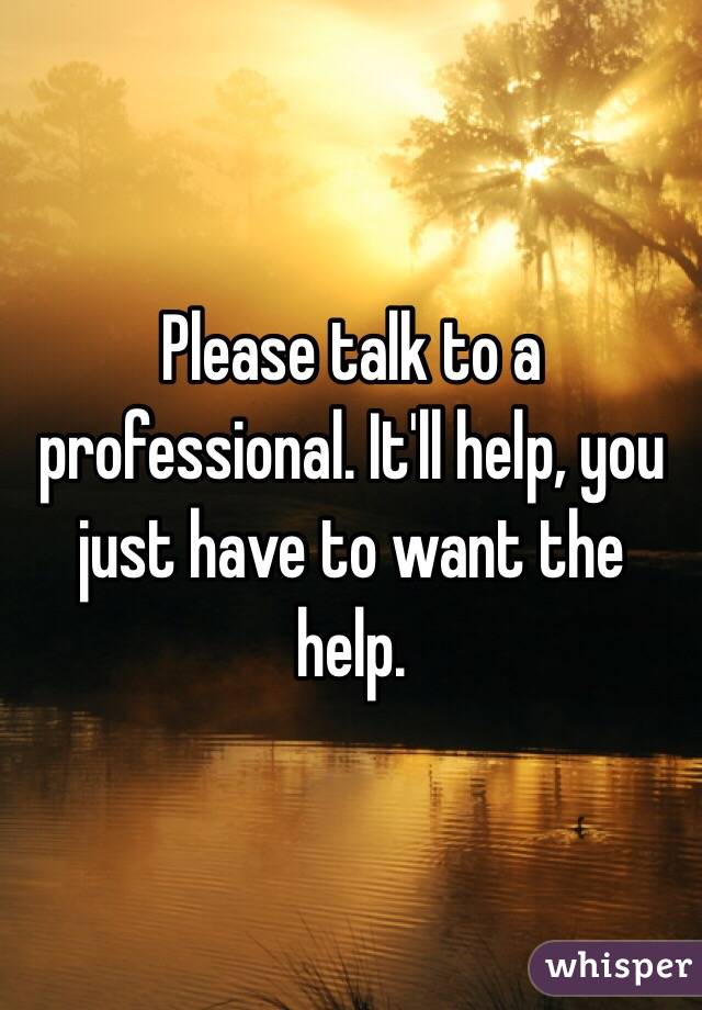 Please talk to a professional. It'll help, you just have to want the help. 