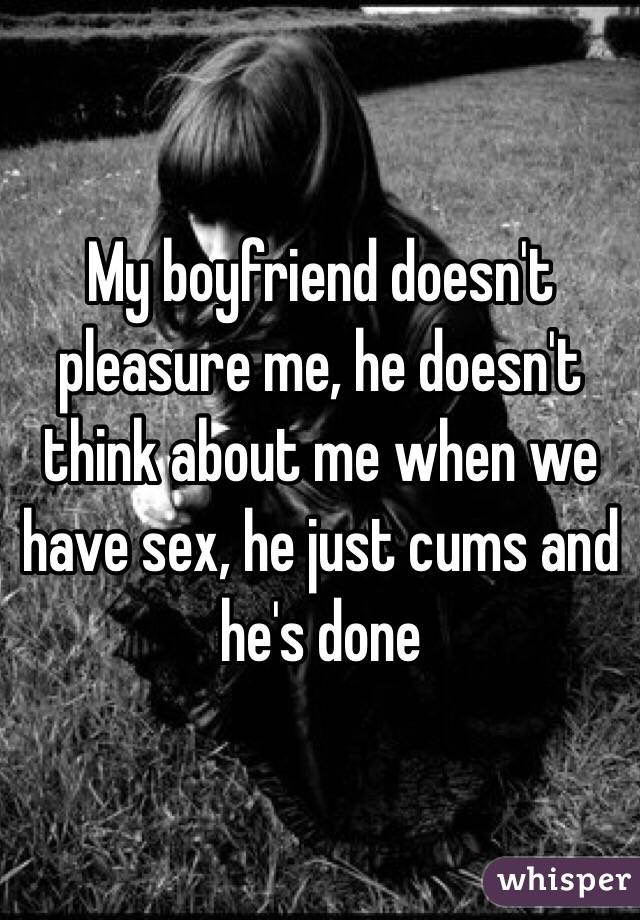 My boyfriend doesn't pleasure me, he doesn't think about me when we have sex, he just cums and he's done