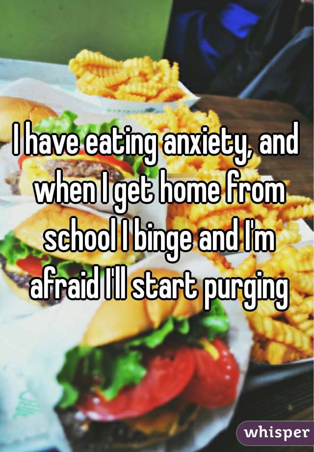I have eating anxiety, and when I get home from school I binge and I'm afraid I'll start purging