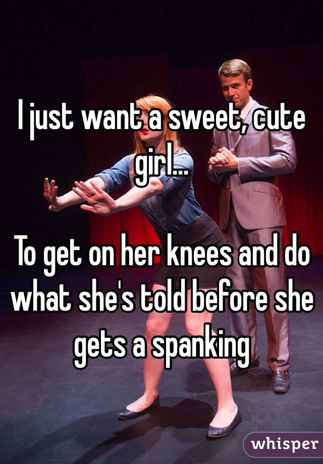 I just want a sweet, cute girl...

To get on her knees and do what she's told before she gets a spanking