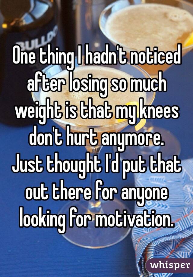 One thing I hadn't noticed after losing so much weight is that my knees don't hurt anymore. 
Just thought I'd put that out there for anyone looking for motivation. 