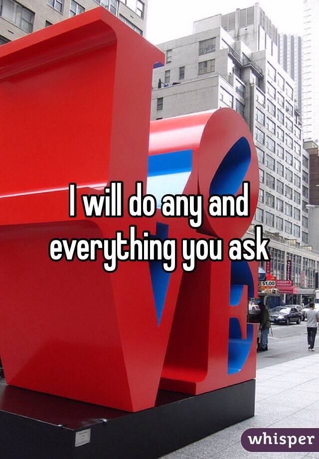 I will do any and everything you ask