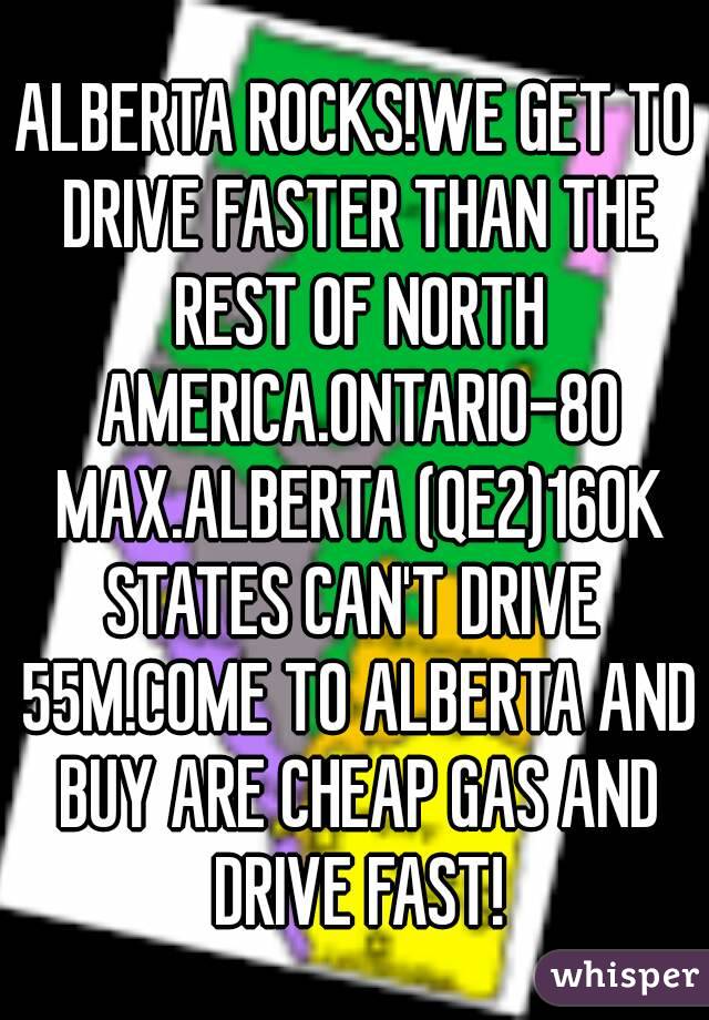 ALBERTA ROCKS!WE GET TO DRIVE FASTER THAN THE REST OF NORTH AMERICA.ONTARIO-80 MAX.ALBERTA (QE2)160K
STATES CAN'T DRIVE 55M.COME TO ALBERTA AND BUY ARE CHEAP GAS AND DRIVE FAST!