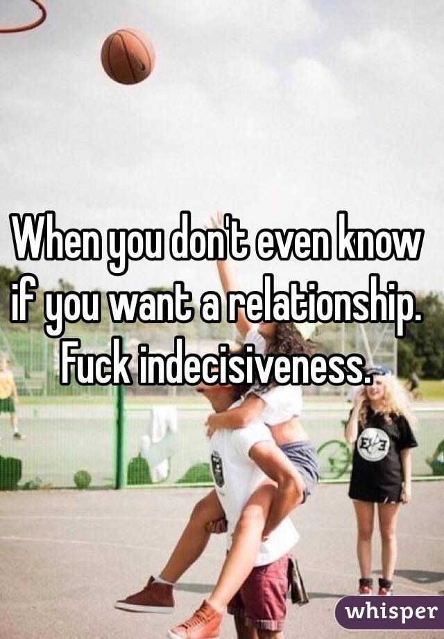When you don't even know if you want a relationship. Fuck indecisiveness.

