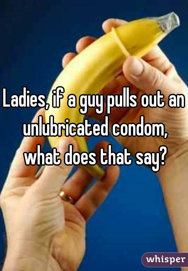 Ladies, if a guy pulls out an unlubricated condom, what does that say?