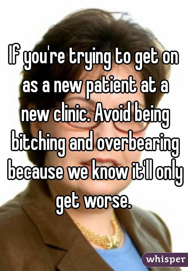 If you're trying to get on as a new patient at a new clinic. Avoid being bitching and overbearing because we know it'll only get worse. 