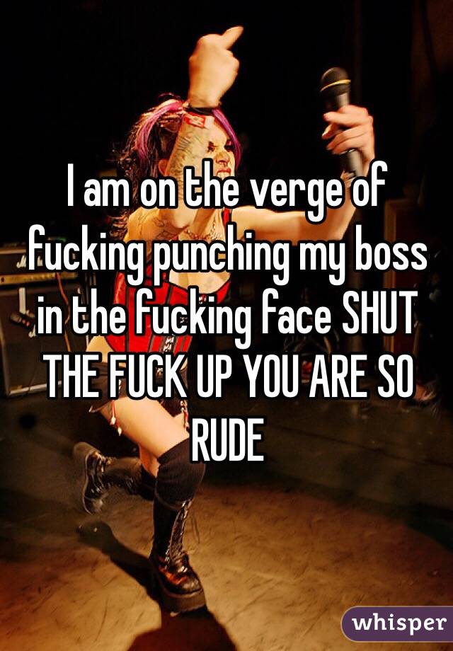 I am on the verge of fucking punching my boss in the fucking face SHUT THE FUCK UP YOU ARE SO RUDE