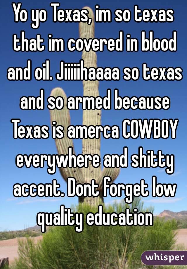 Yo yo Texas, im so texas that im covered in blood and oil. Jiiiiihaaaa so texas and so armed because Texas is amerca COWBOY everywhere and shitty accent. Dont forget low quality education