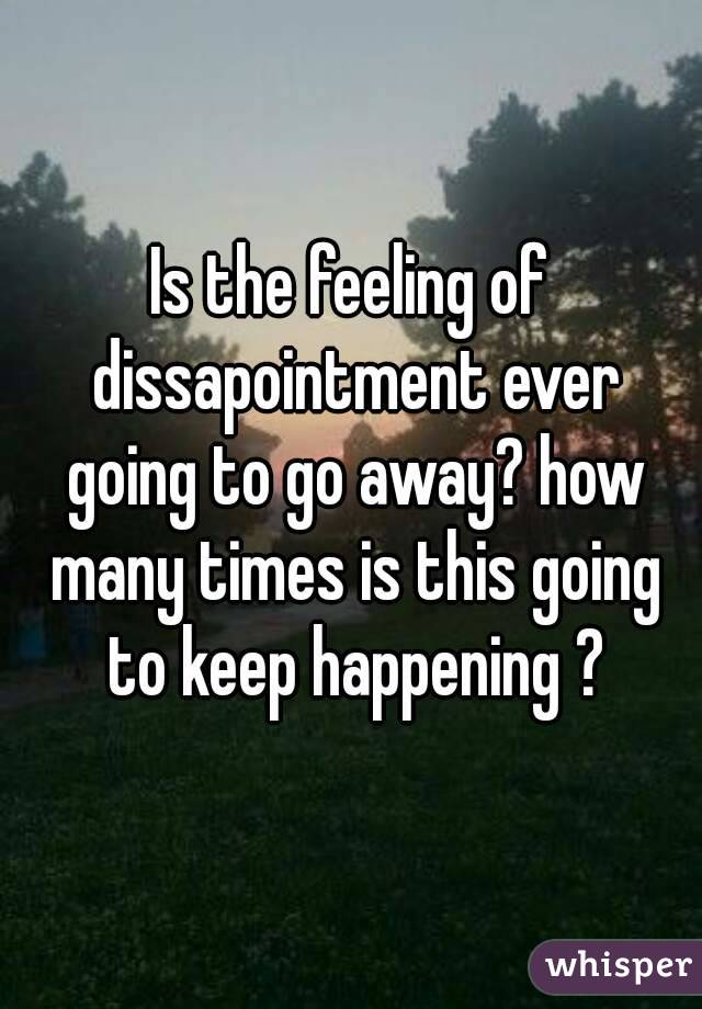 Is the feeling of dissapointment ever going to go away? how many times is this going to keep happening ?