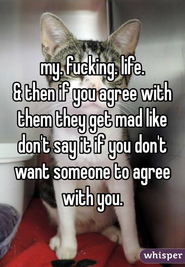 my. fucking. life. 
& then if you agree with them they get mad like don't say it if you don't want someone to agree with you. 