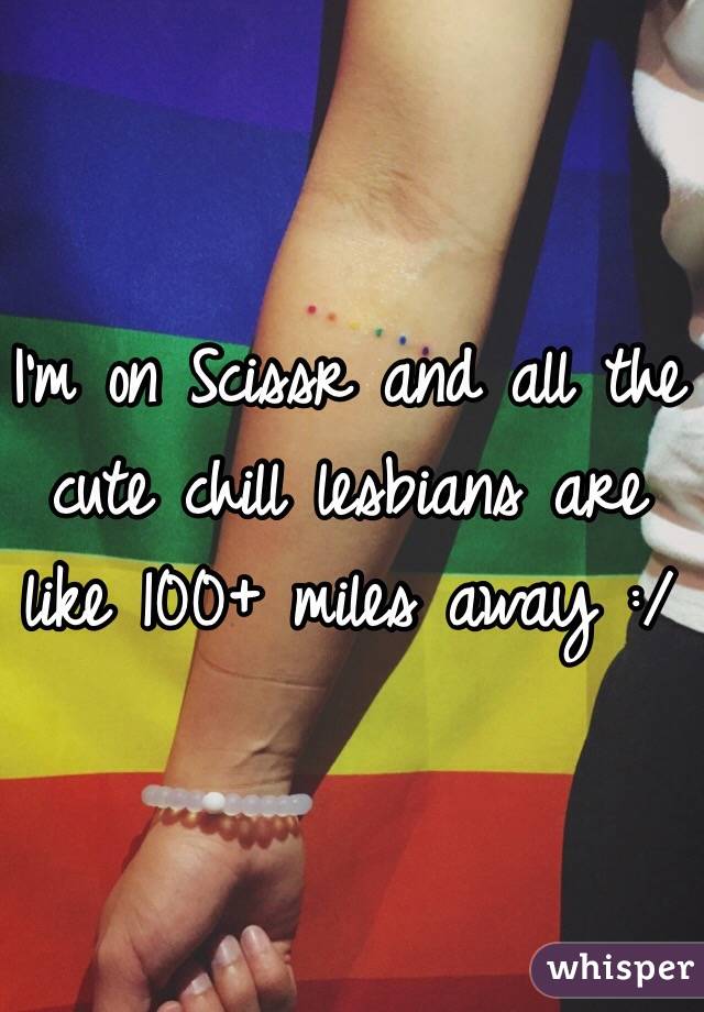 I'm on Scissr and all the cute chill lesbians are like 100+ miles away :/
