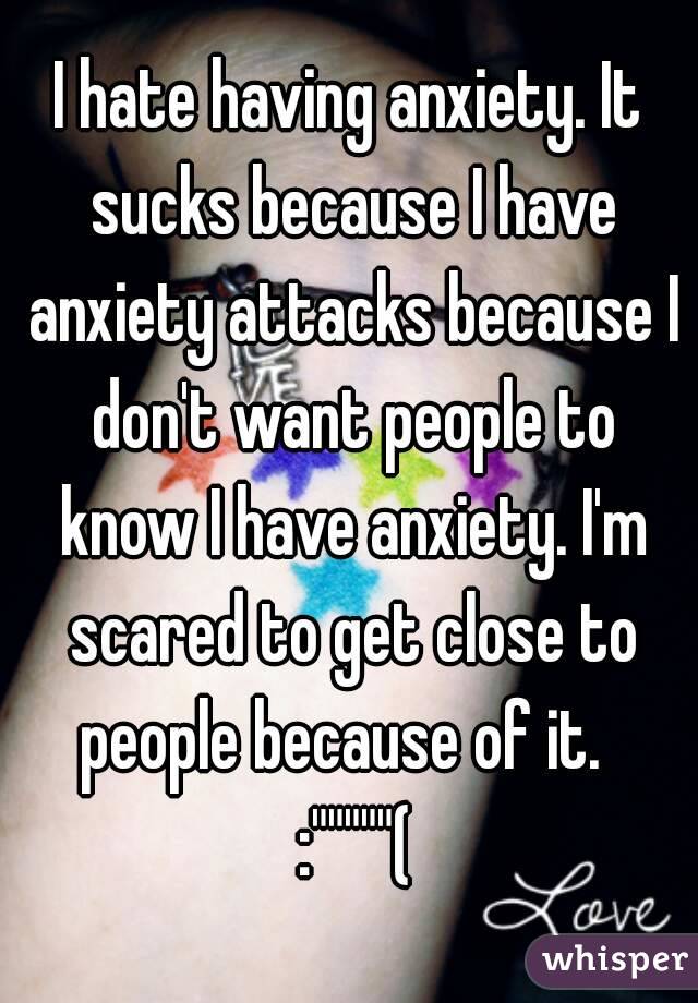 I hate having anxiety. It sucks because I have anxiety attacks because I don't want people to know I have anxiety. I'm scared to get close to people because of it.   :"""""(