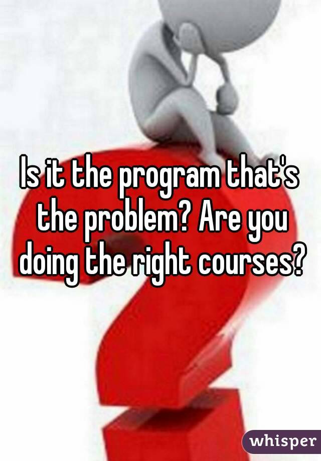 Is it the program that's the problem? Are you doing the right courses?
