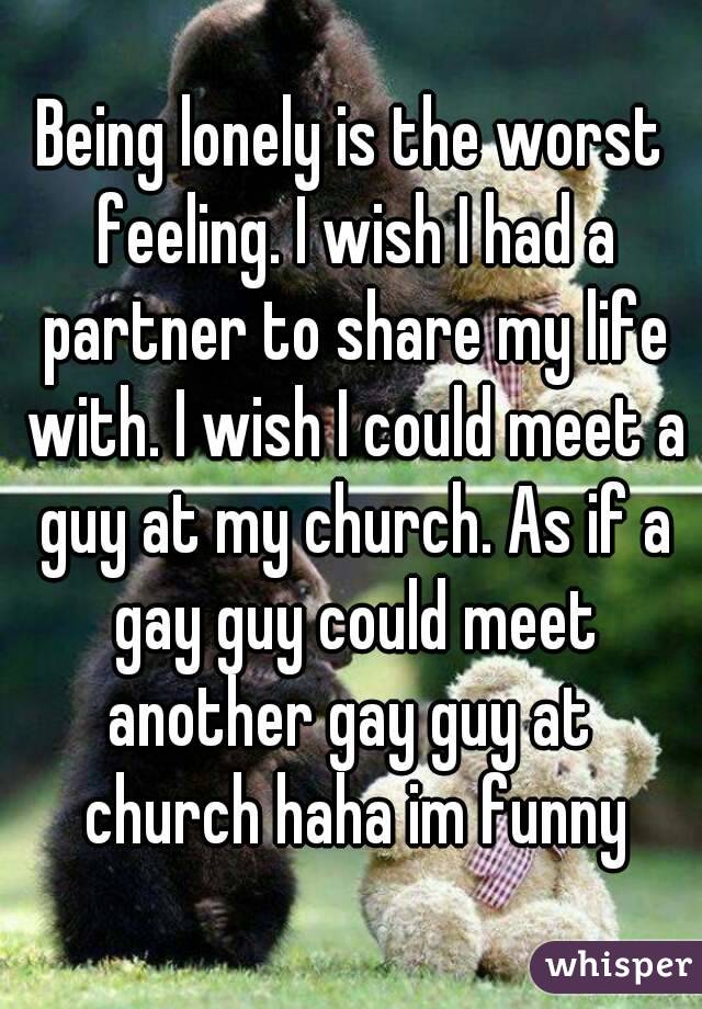 Being lonely is the worst feeling. I wish I had a partner to share my life with. I wish I could meet a guy at my church. As if a gay guy could meet another gay guy at  church haha im funny