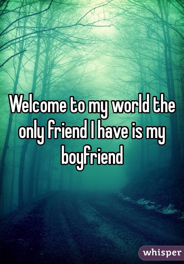 Welcome to my world the only friend I have is my boyfriend 