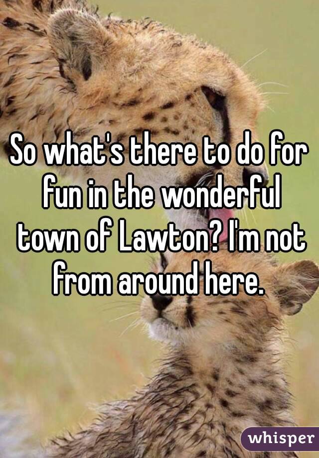 So what's there to do for fun in the wonderful town of Lawton? I'm not from around here. 
