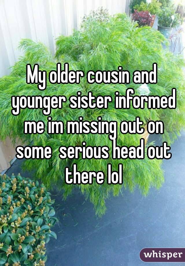 My older cousin and younger sister informed me im missing out on some  serious head out there lol