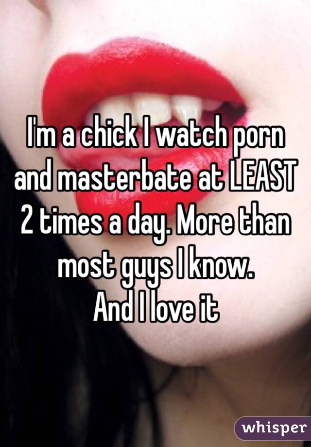 I'm a chick I watch porn and masterbate at LEAST 2 times a day. More than most guys I know. 
And I love it 