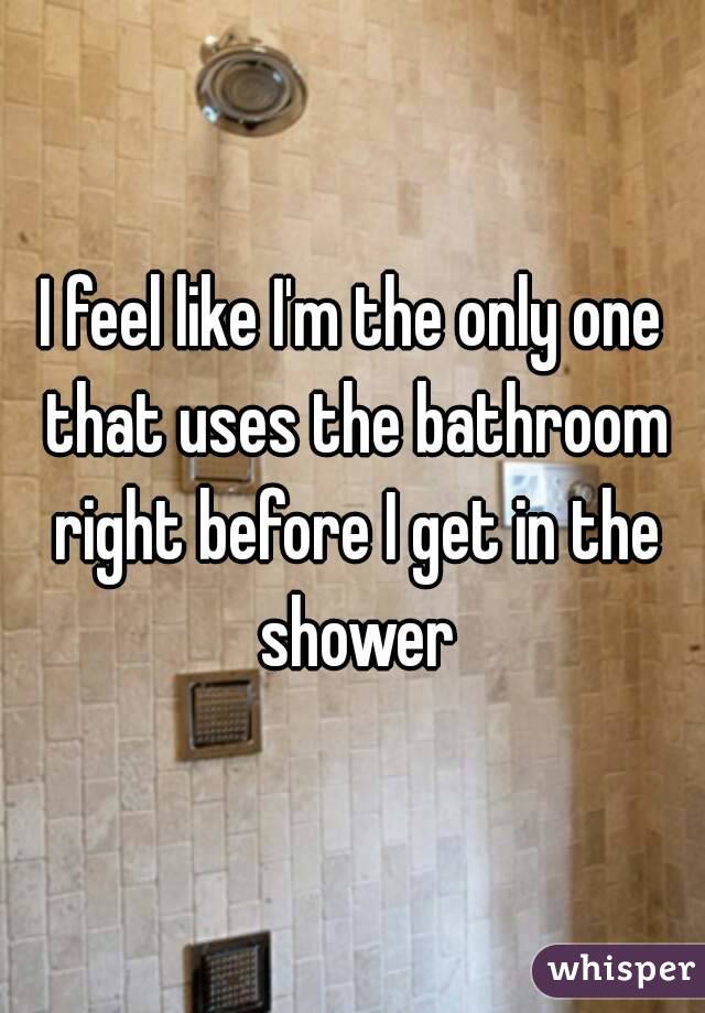 I feel like I'm the only one that uses the bathroom right before I get in the shower