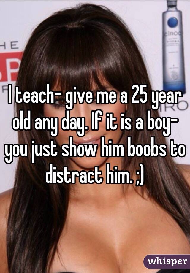 I teach- give me a 25 year old any day. If it is a boy- you just show him boobs to distract him. ;)