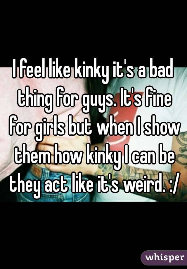I feel like kinky it's a bad thing for guys. It's fine for girls but when I show them how kinky I can be they act like it's weird. :/