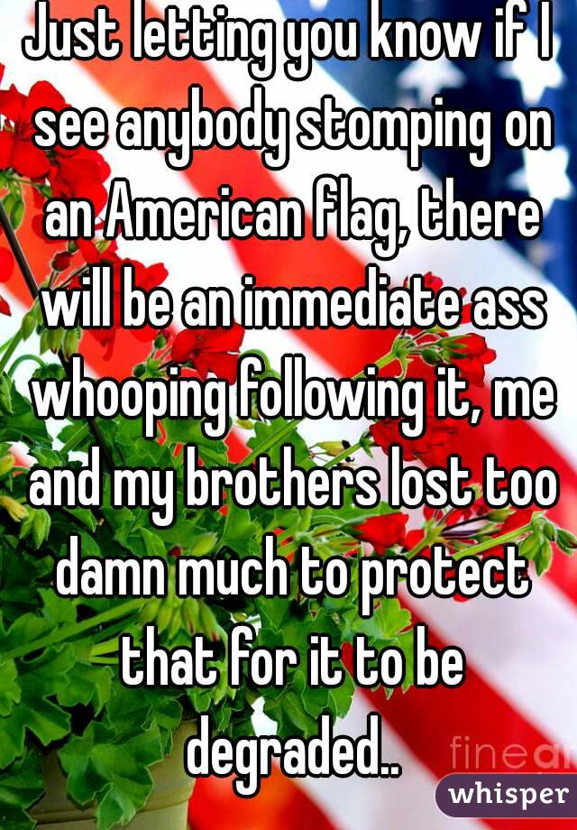 Just letting you know if I see anybody stomping on an American flag, there will be an immediate ass whooping following it, me and my brothers lost too damn much to protect that for it to be degraded..
