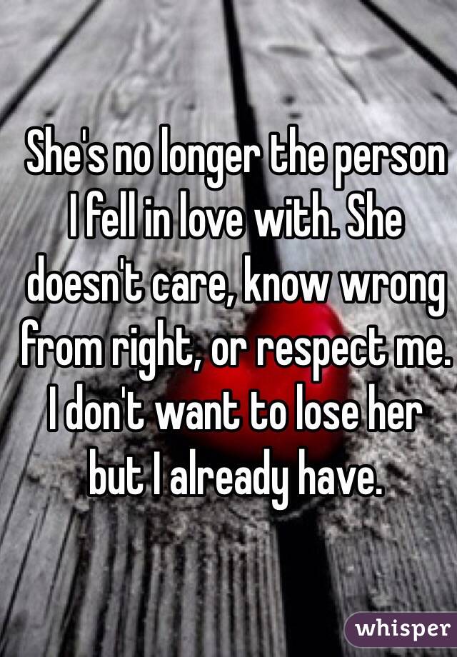 She's no longer the person I fell in love with. She doesn't care, know wrong from right, or respect me. I don't want to lose her but I already have.