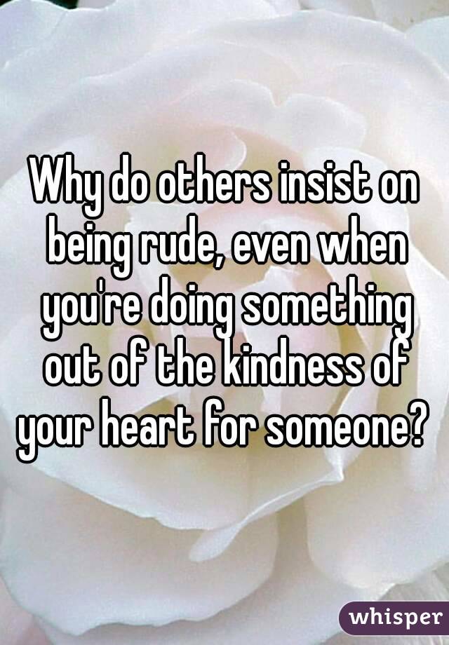 Why do others insist on being rude, even when you're doing something out of the kindness of your heart for someone? 