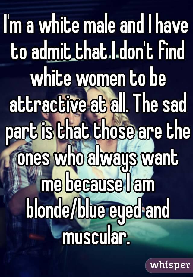 I'm a white male and I have to admit that I don't find white women to be attractive at all. The sad part is that those are the ones who always want me because I am blonde/blue eyed and muscular. 