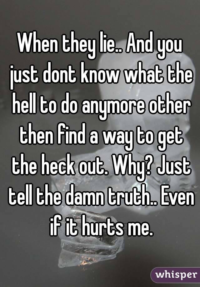 When they lie.. And you just dont know what the hell to do anymore other then find a way to get the heck out. Why? Just tell the damn truth.. Even if it hurts me.