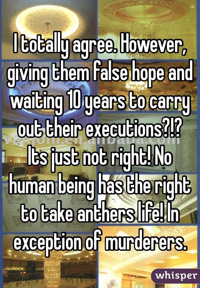 I totally agree. However, giving them false hope and waiting 10 years to carry out their executions?!? 
Its just not right! No human being has the right to take anthers life! In exception of murderers. 