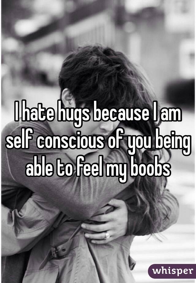 I hate hugs because I am self conscious of you being able to feel my boobs 