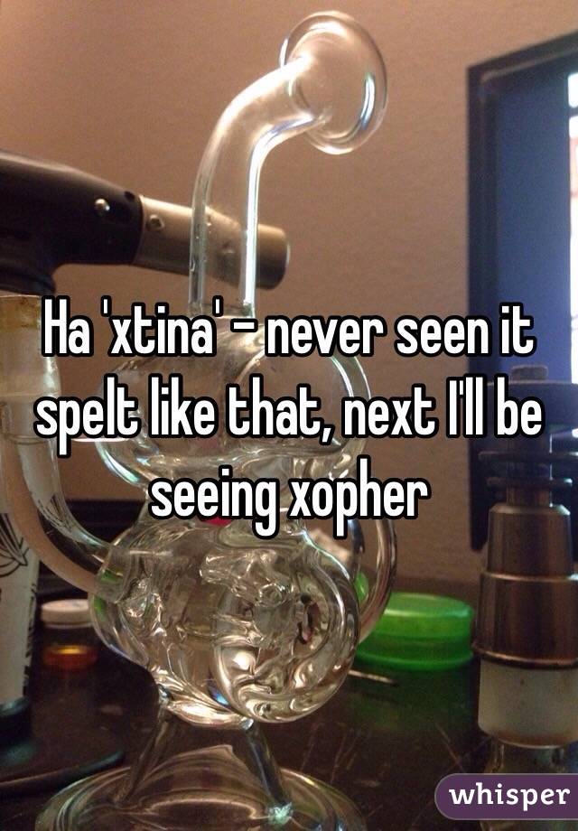 Ha 'xtina' - never seen it spelt like that, next I'll be seeing xopher