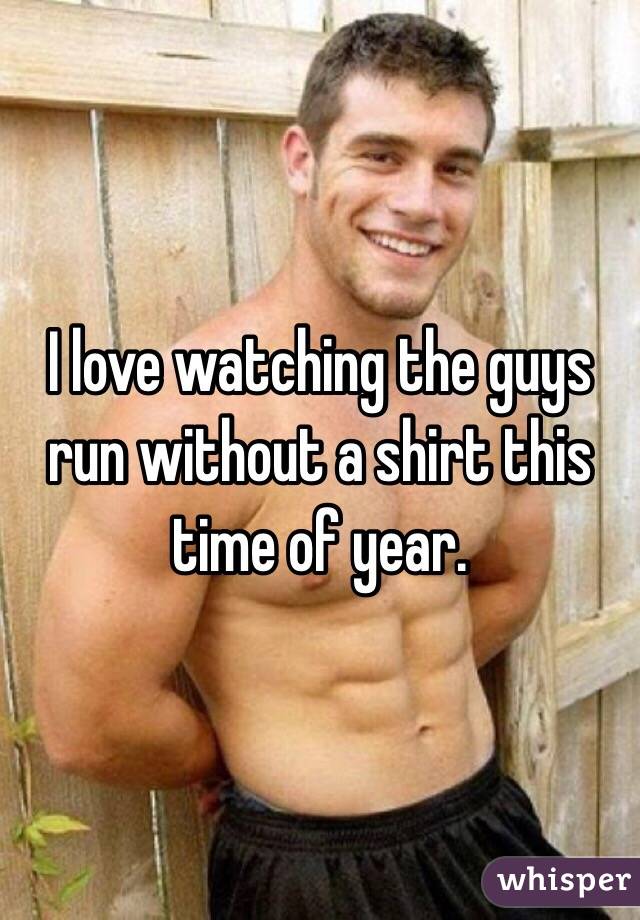 I love watching the guys run without a shirt this time of year. 