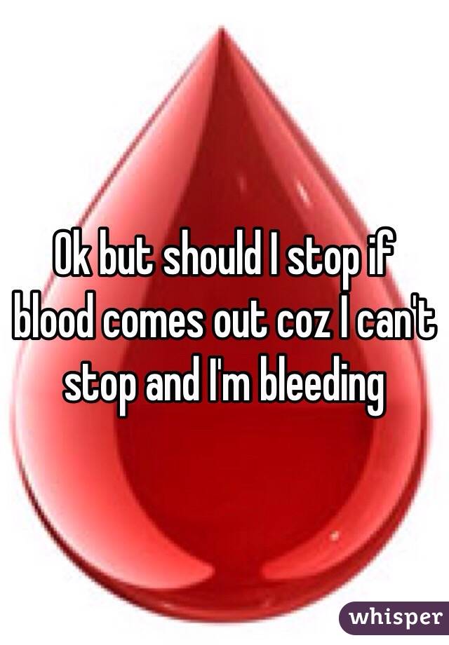 Ok but should I stop if blood comes out coz I can't stop and I'm bleeding
