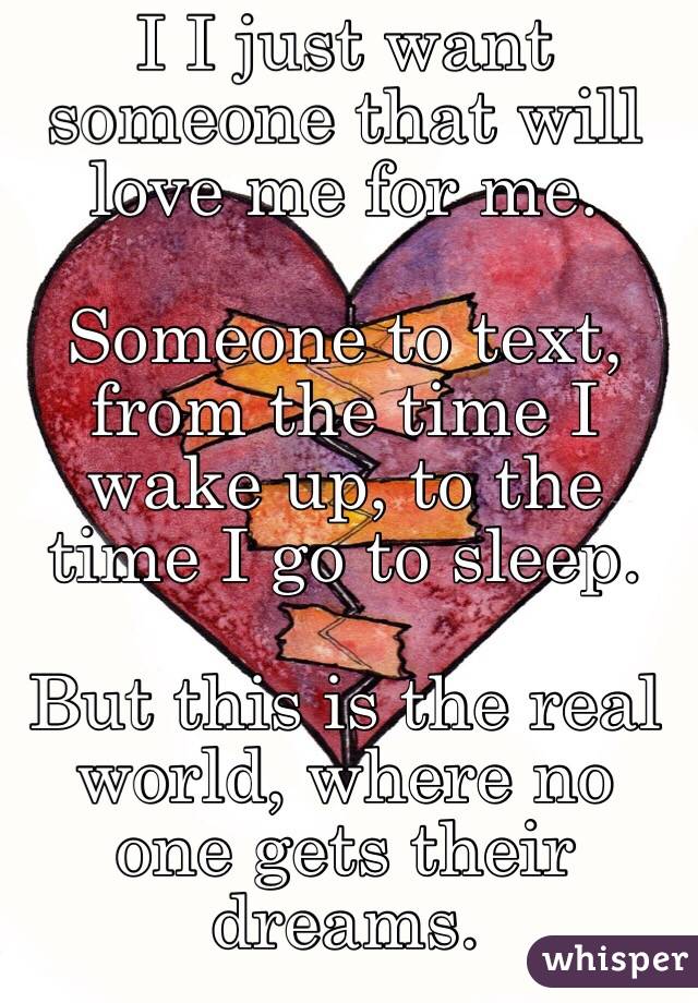 I I just want someone that will love me for me. 

Someone to text, from the time I wake up, to the time I go to sleep. 

But this is the real world, where no one gets their dreams. 
