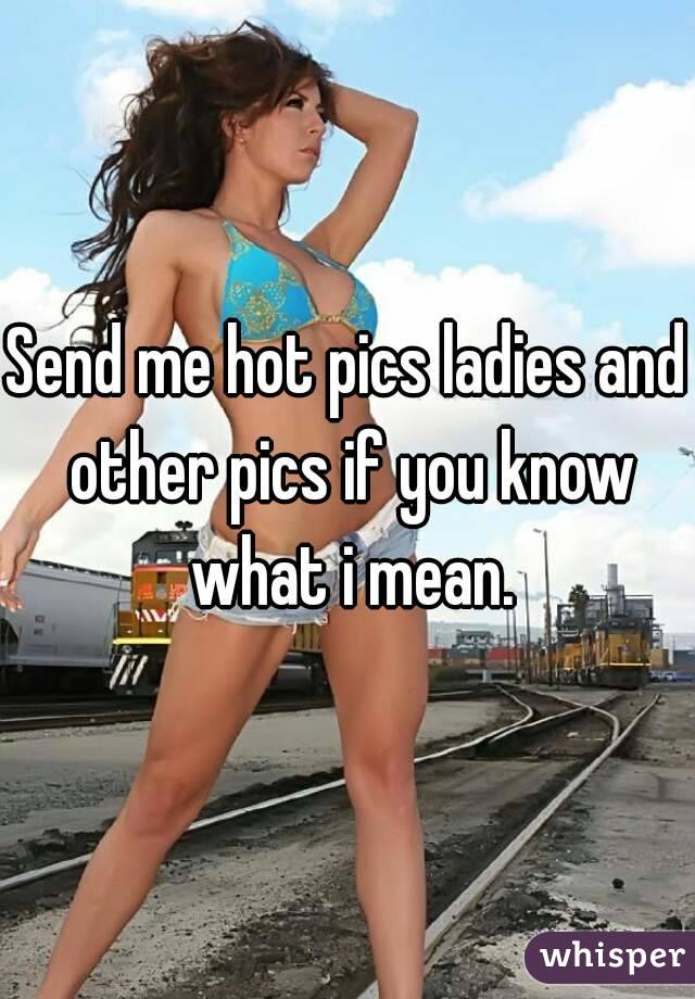 Send me hot pics ladies and other pics if you know what i mean.